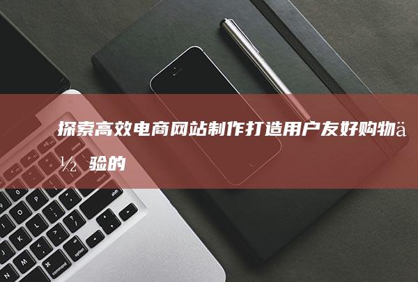 探索高效电商网站制作：打造用户友好购物体验的关键步骤